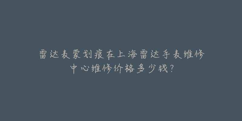 雷达表蒙划痕在上海雷达手表维修中心维修价格多少钱?-名表号 雷达表蒙划痕在上海雷达手表维修中心维修价格多少钱?