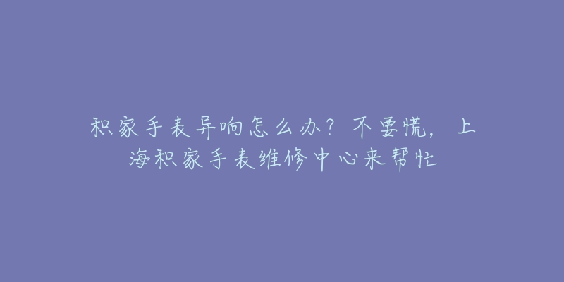 积家手表异响怎么办?不要慌,上海积家手表维修中心来帮忙-名表号 积家手表异响怎么办?不要慌,上海积家手表维修中心来帮忙