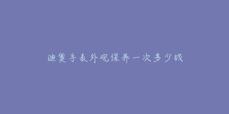 迪奥手表外观保养一次多少钱-名表号 迪奥手表外观保养一次多少钱
