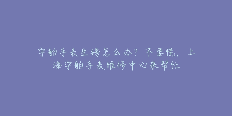 宇舶手表生锈怎么办?不要慌,上海宇舶手表维修中心来帮忙-名表号 宇舶手表生锈怎么办?不要慌,上海宇舶手表维修中心来帮忙
