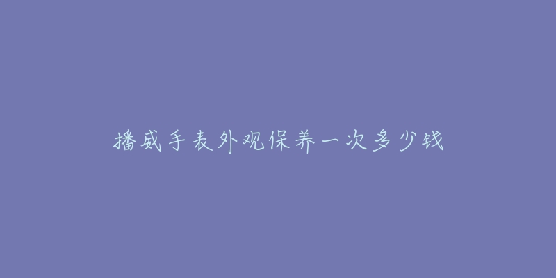 播威手表外观保养一次多少钱-名表号 播威手表外观保养一次多少钱