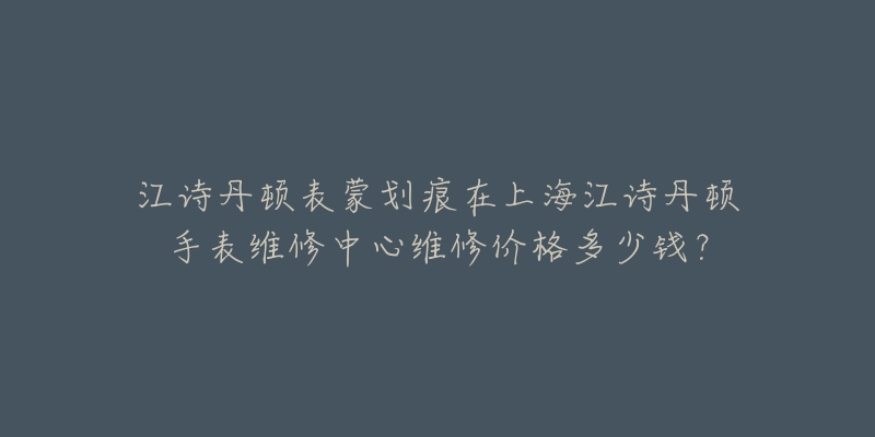 江诗丹顿表蒙划痕在上海江诗丹顿手表维修中心维修价格多少钱?-名表号 江诗丹顿表蒙划痕在上海江诗丹顿手表维修中心维修价格多少钱?