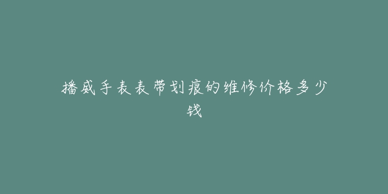 播威手表表带划痕的维修价格多少钱-名表号 播威手表表带划痕的维修价格多少钱
