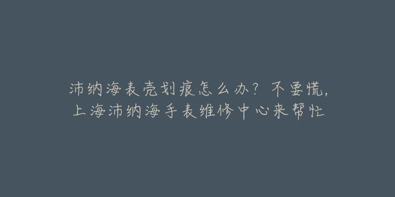 沛纳海表壳划痕怎么办?不要慌,上海沛纳海手表维修中心来帮忙-名表号 沛纳海表壳划痕怎么办?不要慌,上海沛纳海手表维修中心来帮忙