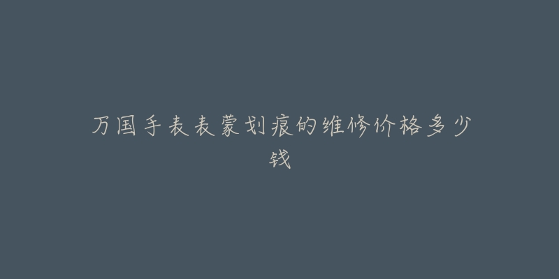 万国手表表蒙划痕的维修价格多少钱-名表号 万国手表表蒙划痕的维修价格多少钱
