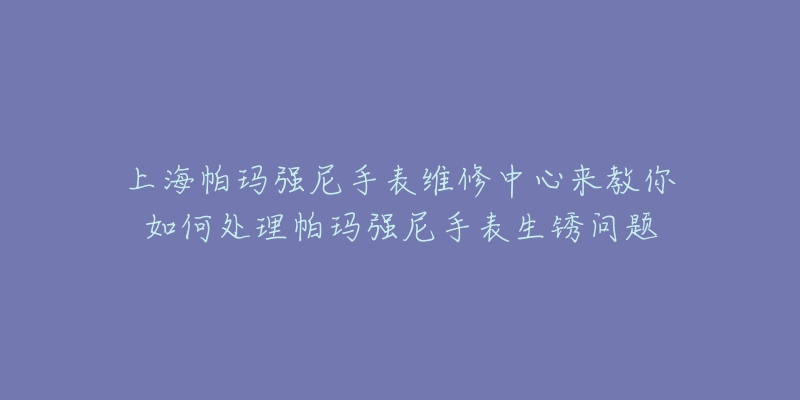 上海帕玛强尼手表维修中心来教你如何处理帕玛强尼手表生锈问题-名表号 上海帕玛强尼手表维修中心来教你如何处理帕玛强尼手表生锈问题