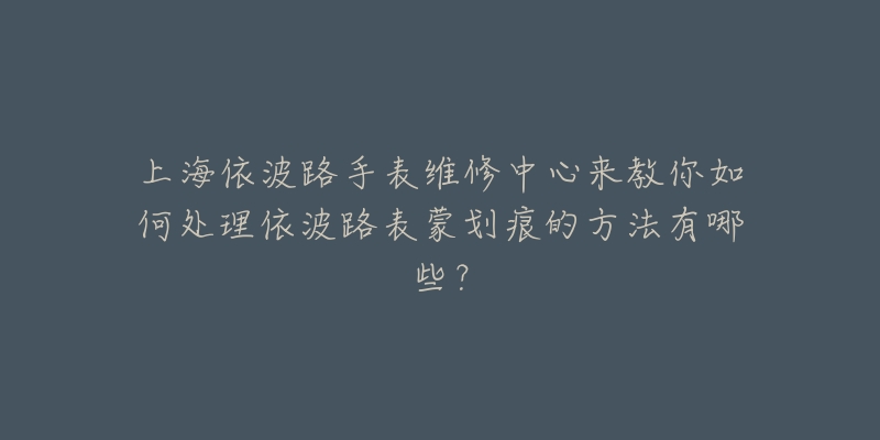 上海依波路手表维修中心来教你如何处理依波路表蒙划痕的方法有哪些?-名表号 上海依波路手表维修中心来教你如何处理依波路表蒙划痕的方法有哪些?