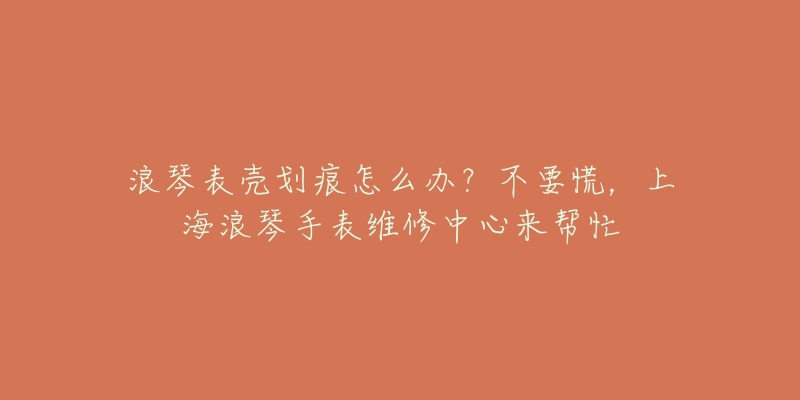 浪琴表壳划痕怎么办?不要慌,上海浪琴手表维修中心来帮忙-名表号 浪琴表壳划痕怎么办?不要慌,上海浪琴手表维修中心来帮忙