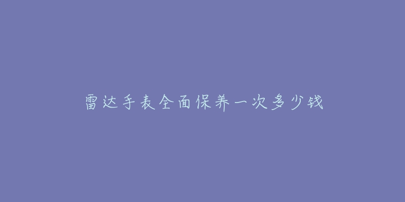 雷达手表全面保养一次多少钱-名表号 雷达手表全面保养一次多少钱