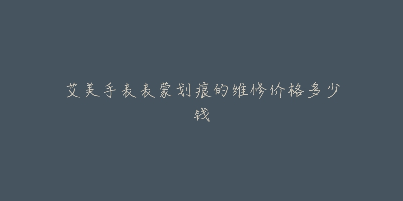 艾美手表表蒙划痕的维修价格多少钱-名表号 艾美手表表蒙划痕的维修价格多少钱