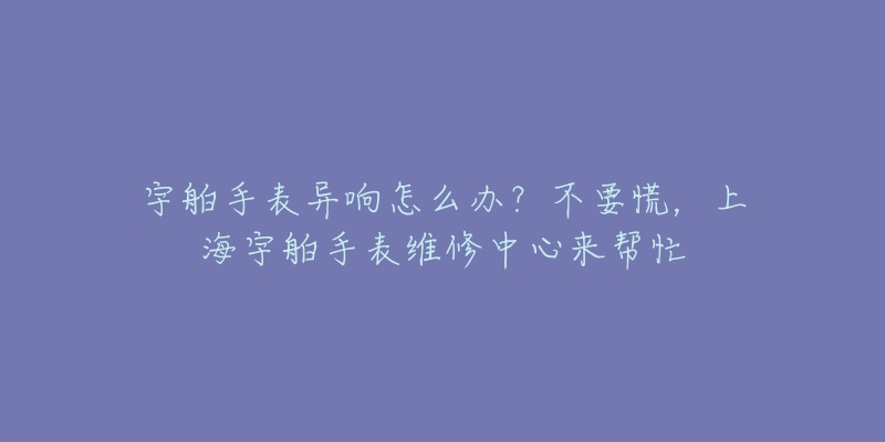 宇舶手表异响怎么办?不要慌,上海宇舶手表维修中心来帮忙-名表号 宇舶手表异响怎么办?不要慌,上海宇舶手表维修中心来帮忙