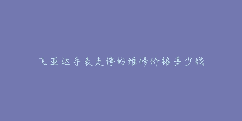 飞亚达手表走停的维修价格多少钱-名表号 飞亚达手表走停的维修价格多少钱
