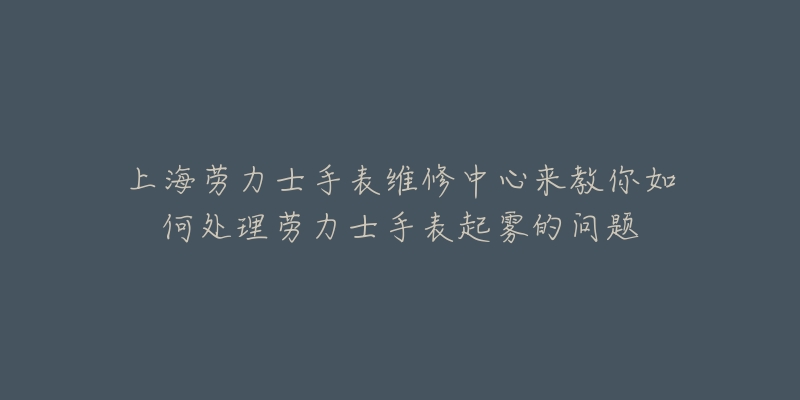 上海劳力士手表维修中心来教你如何处理劳力士手表起雾的问题