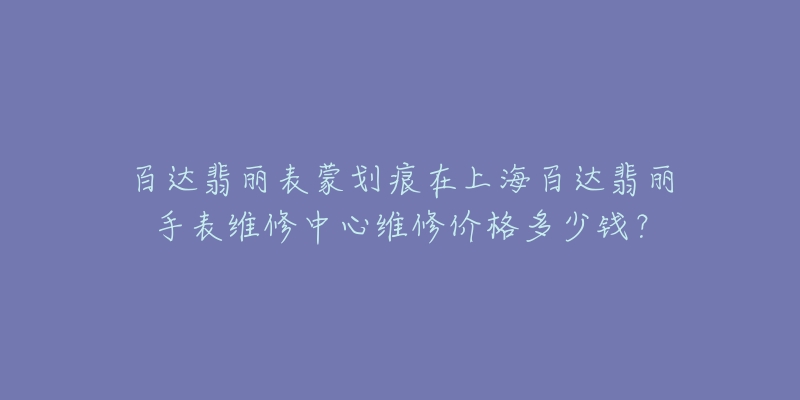 百达翡丽表蒙划痕在上海百达翡丽手表维修中心维修价格多少钱?-名表号 百达翡丽表蒙划痕在上海百达翡丽手表维修中心维修价格多少钱?