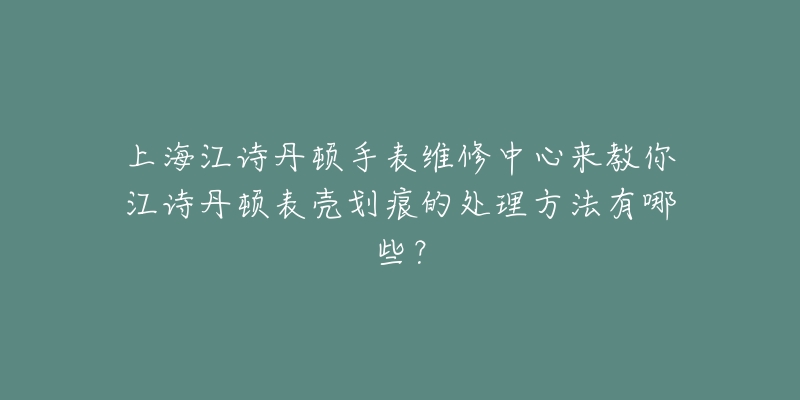 上海江诗丹顿手表维修中心来教你江诗丹顿表壳划痕的处理方法有哪些?-名表号 上海江诗丹顿手表维修中心来教你江诗丹顿表壳划痕的处理方法有哪些?