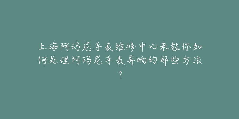 上海阿玛尼手表维修中心来教你如何处理阿玛尼手表异响的那些方法？