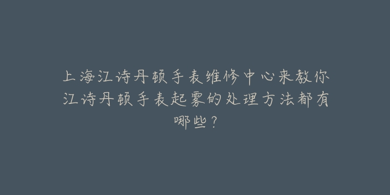 上海江诗丹顿手表维修中心来教你江诗丹顿手表起雾的处理方法都有哪些?-名表号 上海江诗丹顿手表维修中心来教你江诗丹顿手表起雾的处理方法都有哪些?
