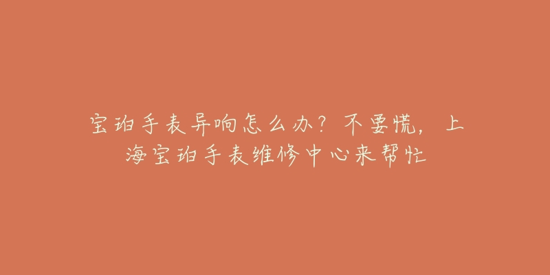宝珀手表异响怎么办?不要慌,上海宝珀手表维修中心来帮忙-名表号 宝珀手表异响怎么办?不要慌,上海宝珀手表维修中心来帮忙