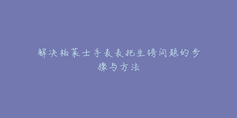解决柏莱士手表表把生锈问题的步骤与方法-名表号 解决柏莱士手表表把生锈问题的步骤与方法