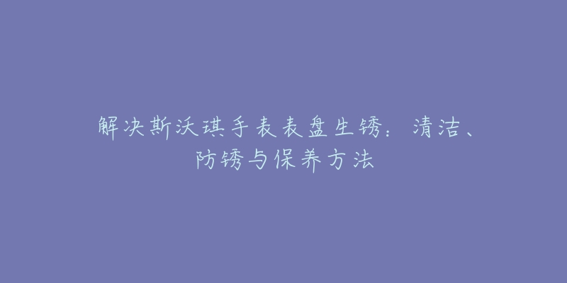 解决斯沃琪手表表盘生锈:清洁、防锈与保养方法-名表号 解决斯沃琪手表表盘生锈:清洁、防锈与保养方法