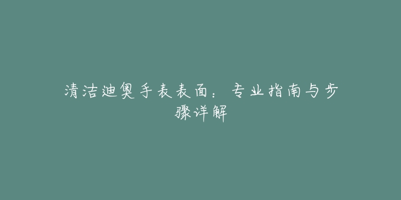 清洁迪奥手表表面:专业指南与步骤详解-名表号 清洁迪奥手表表面:专业指南与步骤详解