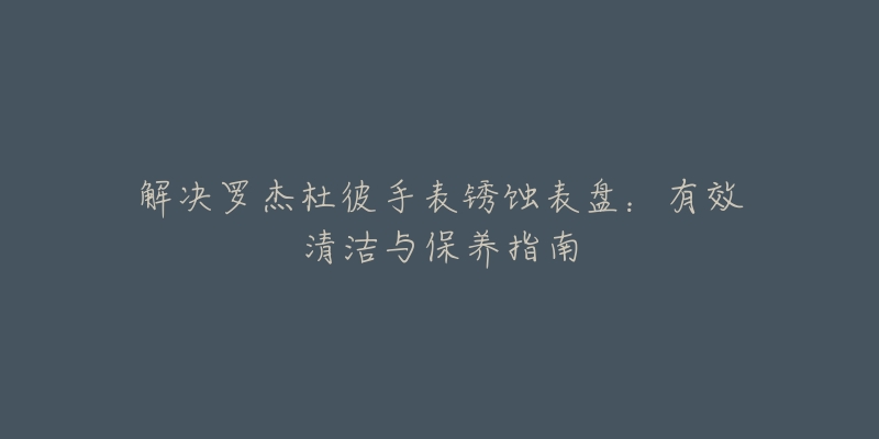 解决罗杰杜彼手表锈蚀表盘:有效清洁与保养指南-名表号 解决罗杰杜彼手表锈蚀表盘:有效清洁与保养指南
