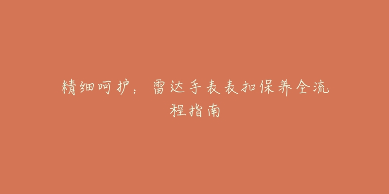 精细呵护:雷达手表表扣保养全流程指南-名表号 精细呵护:雷达手表表扣保养全流程指南