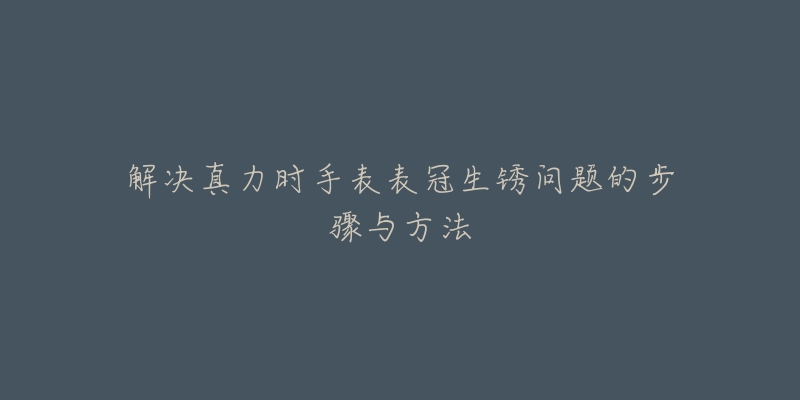 解决真力时手表表冠生锈问题的步骤与方法-名表号 解决真力时手表表冠生锈问题的步骤与方法