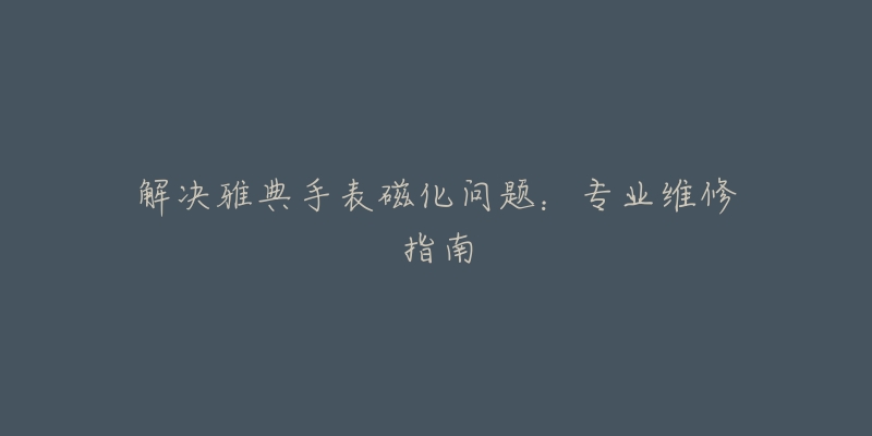 解决雅典手表磁化问题:专业维修指南-名表号 解决雅典手表磁化问题:专业维修指南