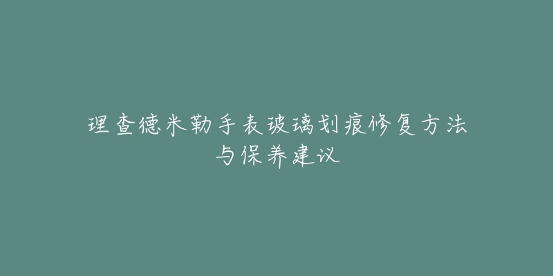 理查德米勒手表玻璃划痕修复方法与保养建议-名表号 理查德米勒手表玻璃划痕修复方法与保养建议