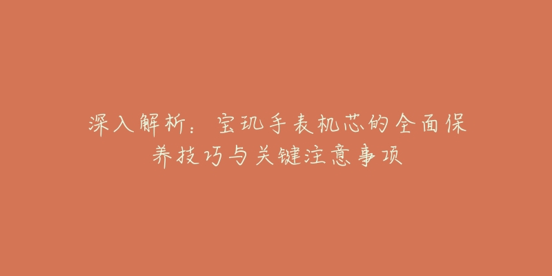 深入解析:宝玑手表机芯的全面保养技巧与关键注意事项-名表号 深入解析:宝玑手表机芯的全面保养技巧与关键注意事项