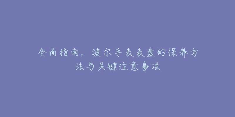 全面指南:波尔手表表盘的保养方法与关键注意事项-名表号 全面指南:波尔手表表盘的保养方法与关键注意事项