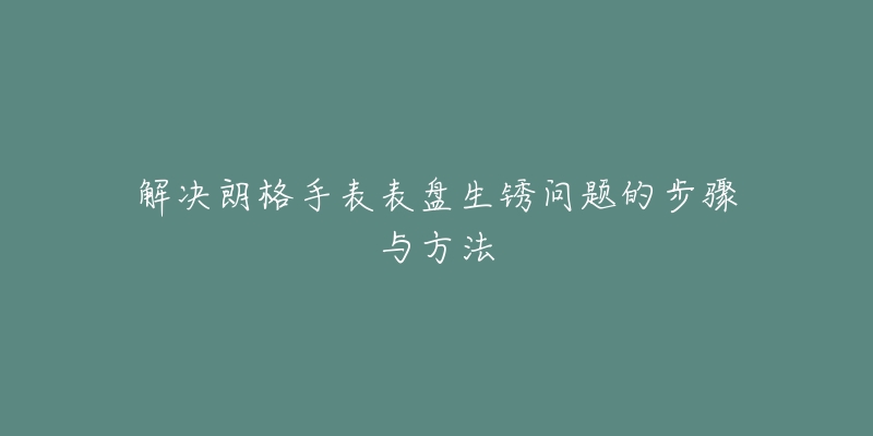 解决朗格手表表盘生锈问题的步骤与方法-名表号 解决朗格手表表盘生锈问题的步骤与方法