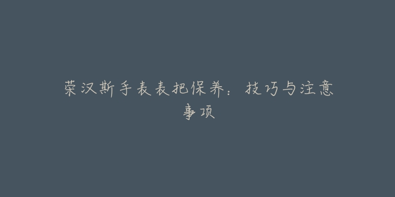 荣汉斯手表表把保养:技巧与注意事项-名表号 荣汉斯手表表把保养:技巧与注意事项