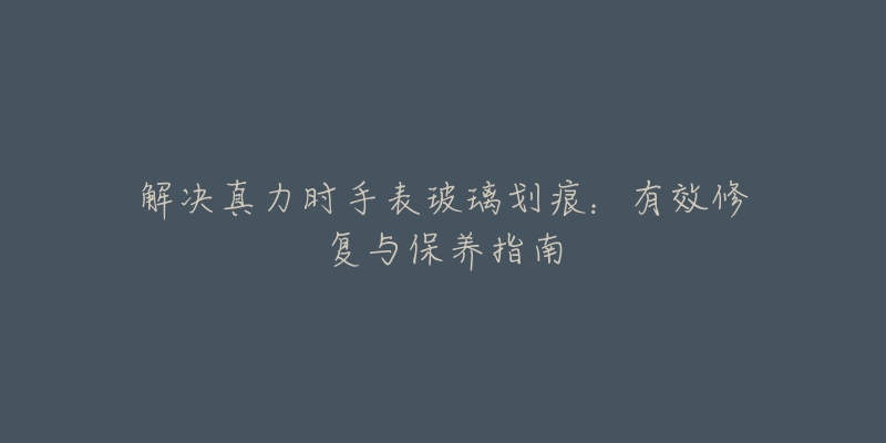 解决真力时手表玻璃划痕:有效修复与保养指南-名表号 解决真力时手表玻璃划痕:有效修复与保养指南