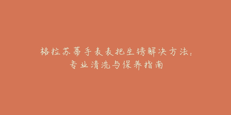格拉苏蒂手表表把生锈解决方法:专业清洗与保养指南-名表号 格拉苏蒂手表表把生锈解决方法:专业清洗与保养指南