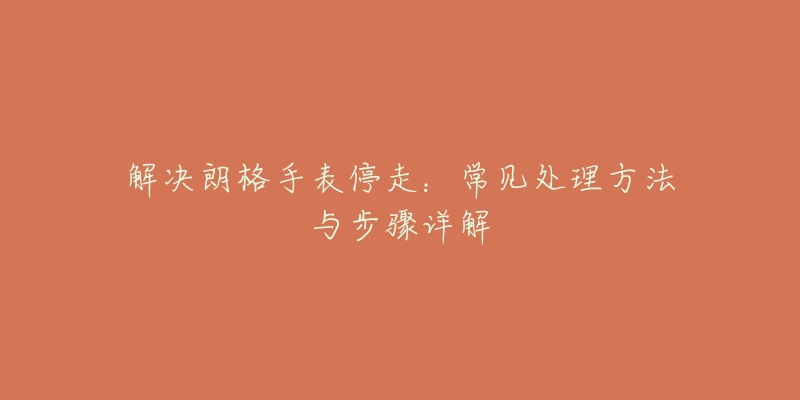 解决朗格手表停走:常见处理方法与步骤详解-名表号 解决朗格手表停走:常见处理方法与步骤详解
