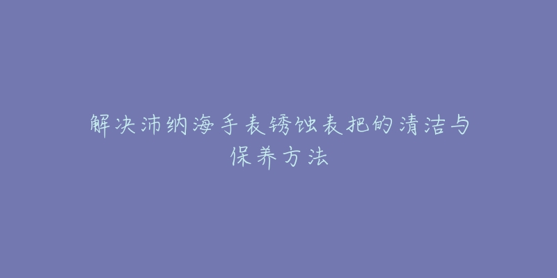 解决沛纳海手表锈蚀表把的清洁与保养方法-名表号 解决沛纳海手表锈蚀表把的清洁与保养方法