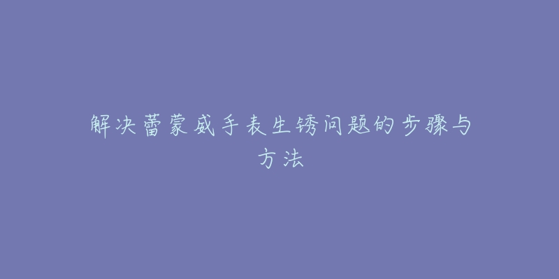 解决蕾蒙威手表生锈问题的步骤与方法-名表号 解决蕾蒙威手表生锈问题的步骤与方法