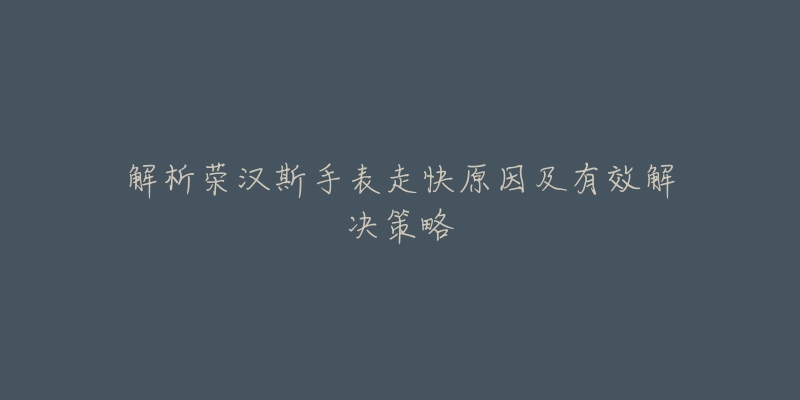 解析荣汉斯手表走快原因及有效解决策略-名表号 解析荣汉斯手表走快原因及有效解决策略