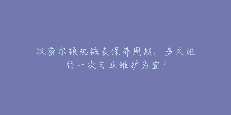 汉密尔顿机械表保养周期:多久进行一次专业维护为宜?-名表号 汉密尔顿机械表保养周期:多久进行一次专业维护为宜?