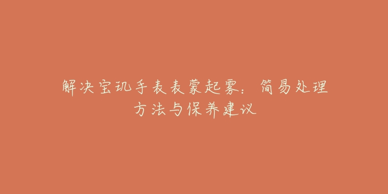 解决宝玑手表表蒙起雾:简易处理方法与保养建议-名表号 解决宝玑手表表蒙起雾:简易处理方法与保养建议