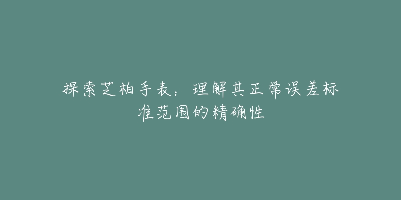 探索芝柏手表:理解其正常误差标准范围的精确性-名表号 探索芝柏手表:理解其正常误差标准范围的精确性