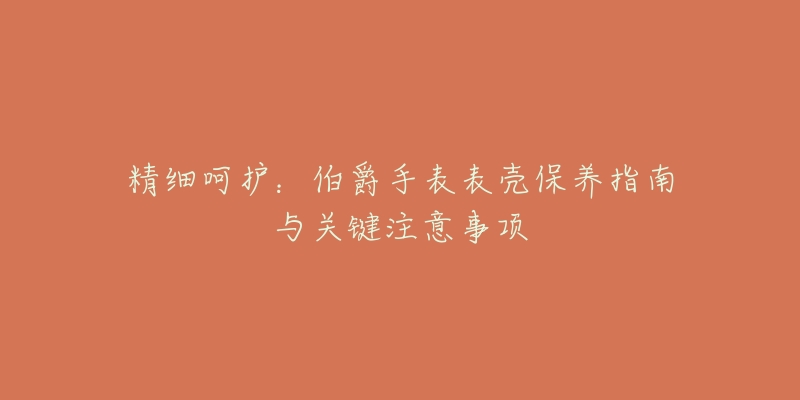 精细呵护:伯爵手表表壳保养指南与关键注意事项-名表号 精细呵护:伯爵手表表壳保养指南与关键注意事项