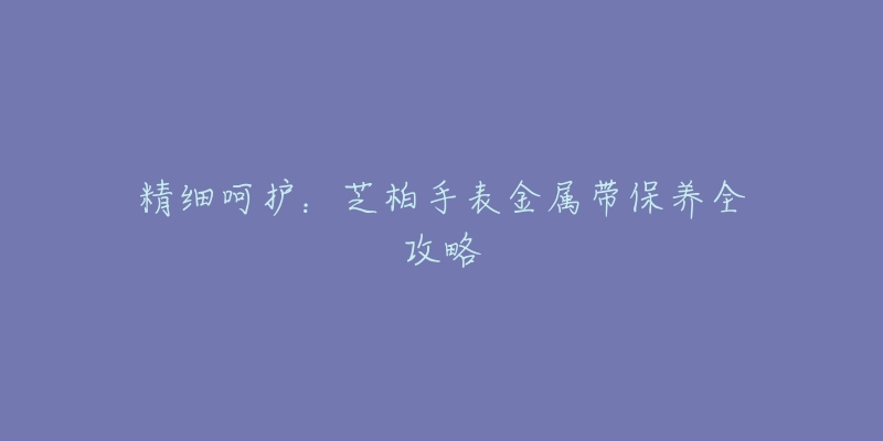 精细呵护:芝柏手表金属带保养全攻略-名表号 精细呵护:芝柏手表金属带保养全攻略