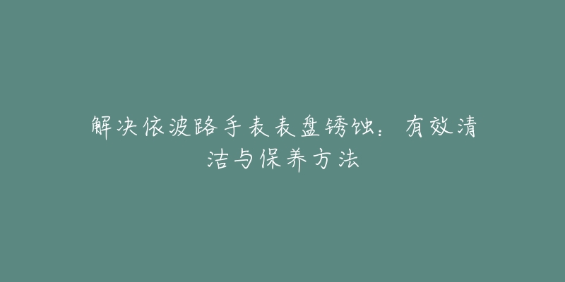 解决依波路手表表盘锈蚀:有效清洁与保养方法-名表号 解决依波路手表表盘锈蚀:有效清洁与保养方法