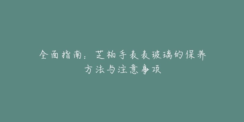全面指南:芝柏手表表玻璃的保养方法与注意事项-名表号 全面指南:芝柏手表表玻璃的保养方法与注意事项