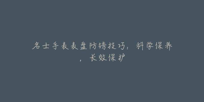 名士手表表盘防锈技巧:科学保养,长效保护-名表号 名士手表表盘防锈技巧:科学保养,长效保护