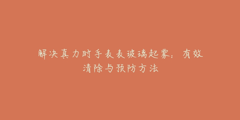解决真力时手表表玻璃起雾:有效清除与预防方法-名表号 解决真力时手表表玻璃起雾:有效清除与预防方法
