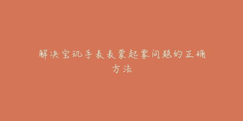 解决宝玑手表表蒙起雾问题的正确方法-名表号 解决宝玑手表表蒙起雾问题的正确方法